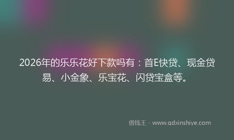 2026年的乐乐花好下款吗有：首E快贷、现金贷易、小金象、乐宝花、闪贷宝盒等。
