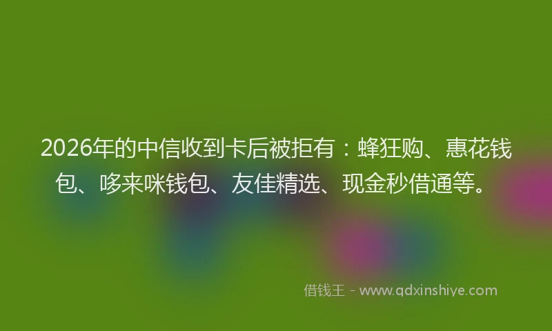 2026年的中信收到卡后被拒有：蜂狂购、惠花钱包、哆来咪钱包、友佳精选、现金秒借通等。