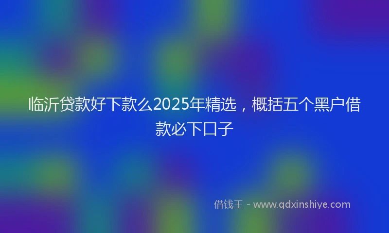 临沂贷款好下款么2025年精选，概括五个黑户借款必下口子