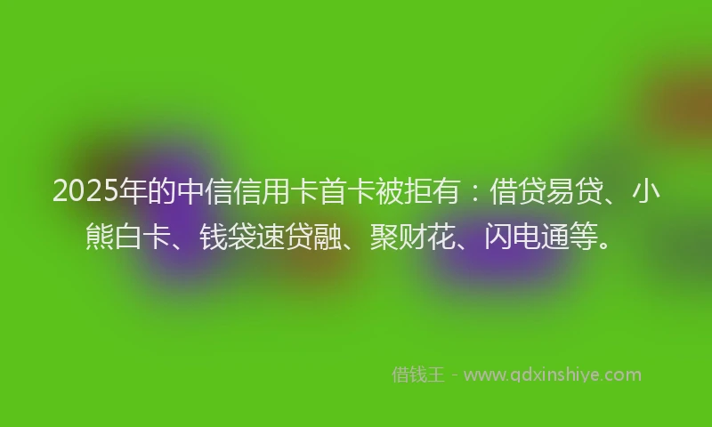 2025年的中信信用卡首卡被拒有：借贷易贷、小熊白卡、钱袋速贷融、聚财花、闪电通等。