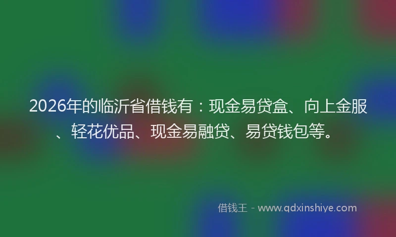 2026年的临沂省借钱有：现金易贷盒、向上金服、轻花优品、现金易融贷、易贷钱包等。