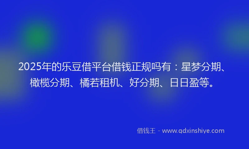 2025年的乐豆借平台借钱正规吗有:星梦分期、橄榄分期、橘若租机、好分期、日日盈等。