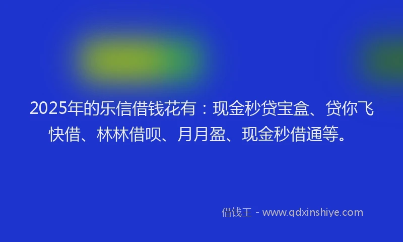 2025年的乐信借钱花有:现金秒贷宝盒、贷你飞快借、林林借呗、月月盈、现金秒借通等。