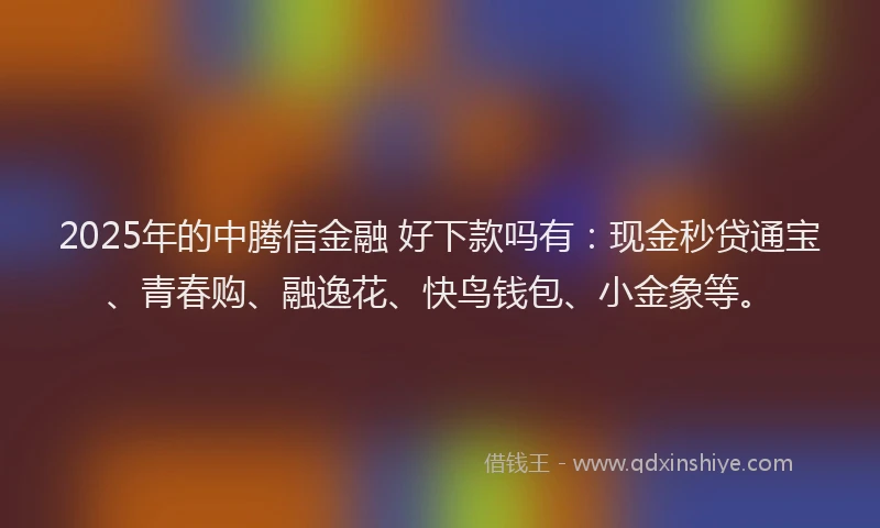 2025年的中腾信金融 好下款吗有：现金秒贷通宝、青春购、融逸花、快鸟钱包、小金象等。