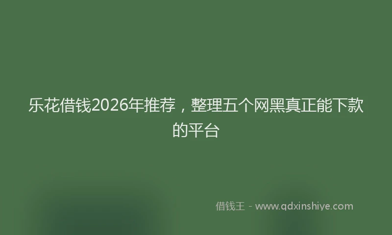 乐花借钱2026年推荐，整理五个网黑真正能下款的平台