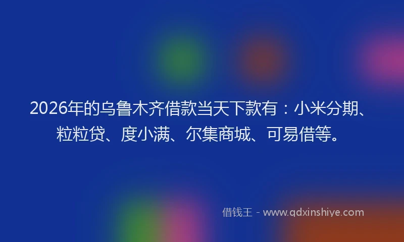 2026年的乌鲁木齐借款当天下款有：小米分期、粒粒贷、度小满、尔集商城、可易借等。