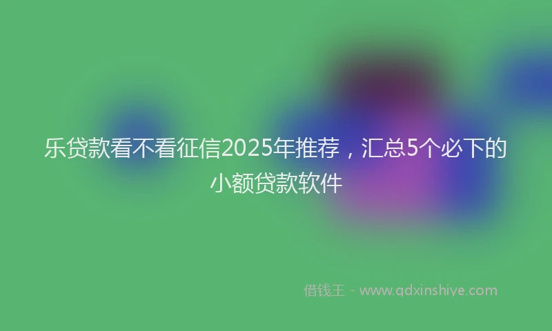 乐贷款看不看征信2025年推荐，汇总5个必下的小额贷款软件
