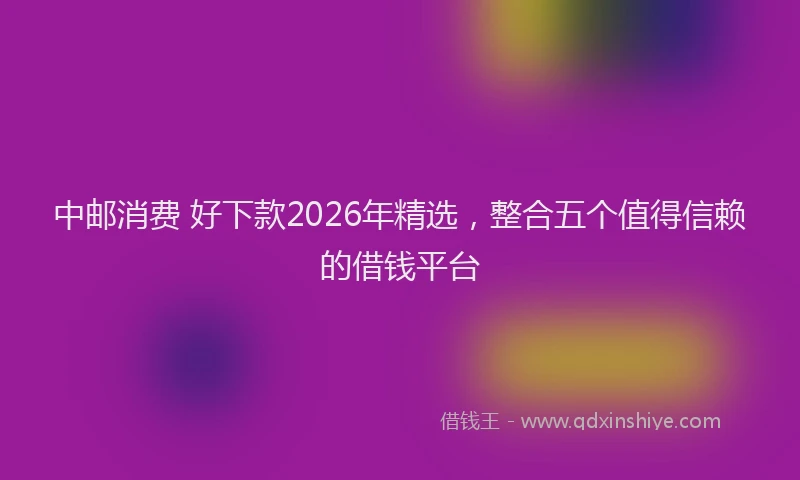 中邮消费 好下款2026年精选，整合五个值得信赖的借钱平台
