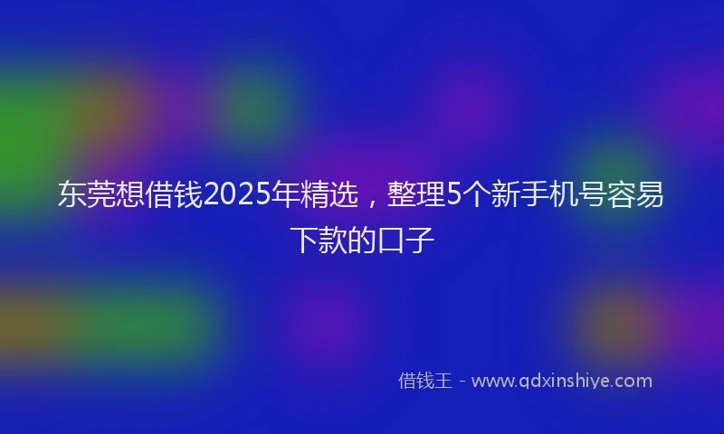 东莞想借钱2025年精选，整理5个新手机号容易下款的口子