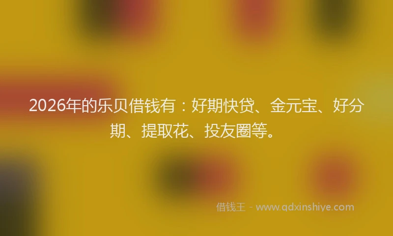 2026年的乐贝借钱有：好期快贷、金元宝、好分期、提取花、投友圈等。