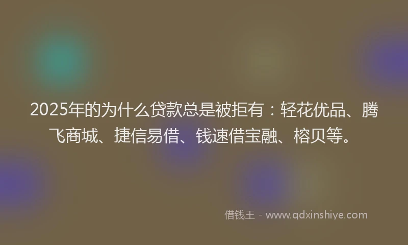 2025年的为什么贷款总是被拒有：轻花优品、腾飞商城、捷信易借、钱速借宝融、榕贝等。