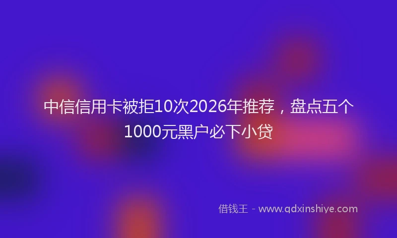 中信信用卡被拒10次2026年推荐，盘点五个1000元黑户必下小贷