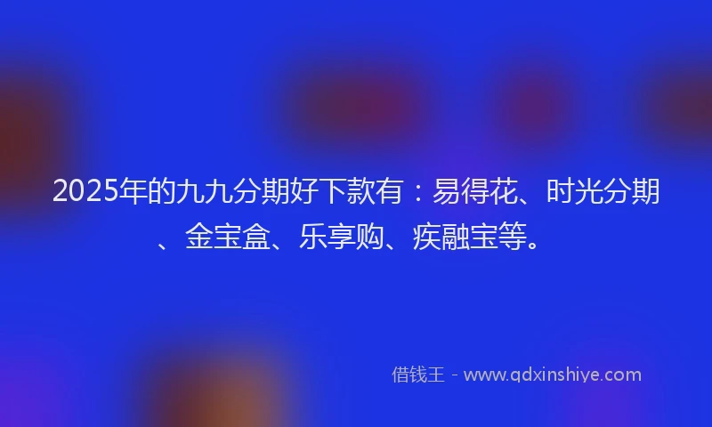 2025年的九九分期好下款有:易得花、时光分期、金宝盒、乐享购、疾融宝等。