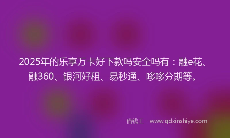 2025年的乐享万卡好下款吗安全吗有：融e花、融360、银河好租、易秒通、哆哆分期等。