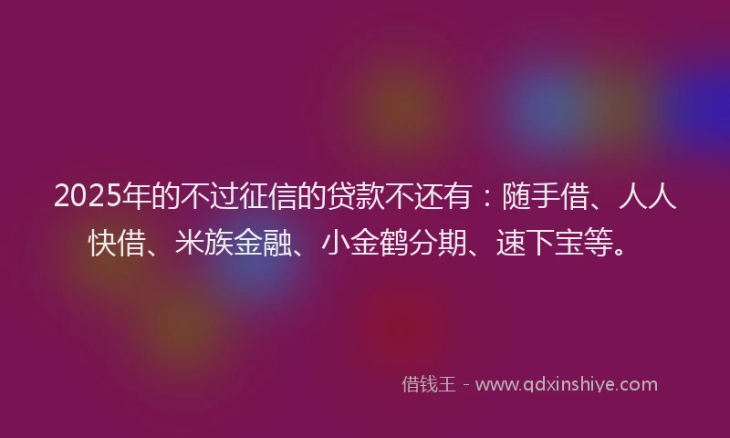 2025年的不过征信的贷款不还有:随手借、人人快借、米族金融、小金鹤分期、速下宝等。