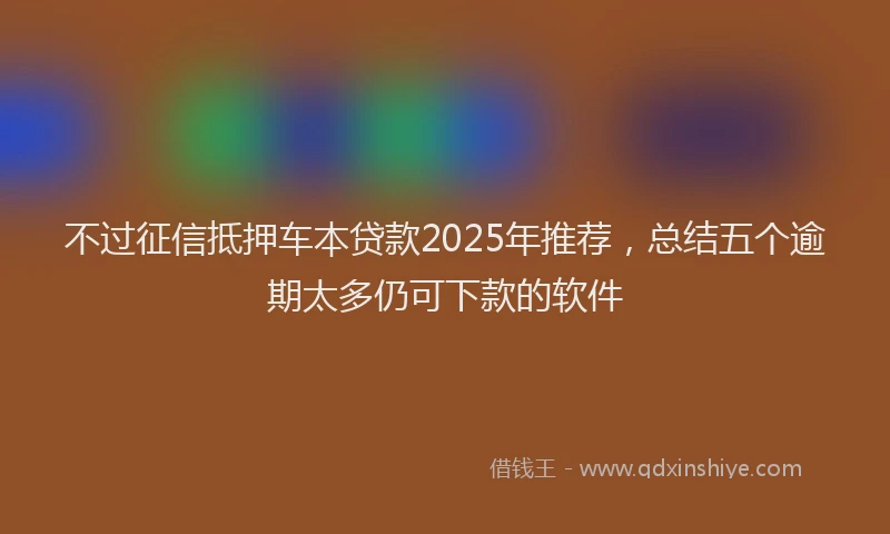 不过征信抵押车本贷款2025年推荐，总结五个逾期太多仍可下款的软件