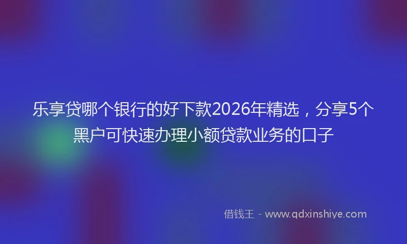 乐享贷哪个银行的好下款2026年精选，分享5个黑户可快速办理小额贷款业务的口子