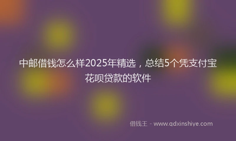 中邮借钱怎么样2025年精选，总结5个凭支付宝花呗贷款的软件