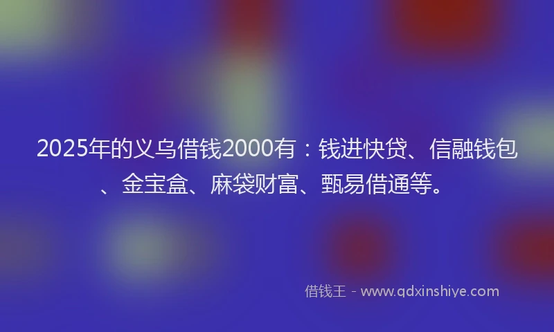 2025年的义乌借钱2000有：钱进快贷、信融钱包、金宝盒、麻袋财富、甄易借通等。