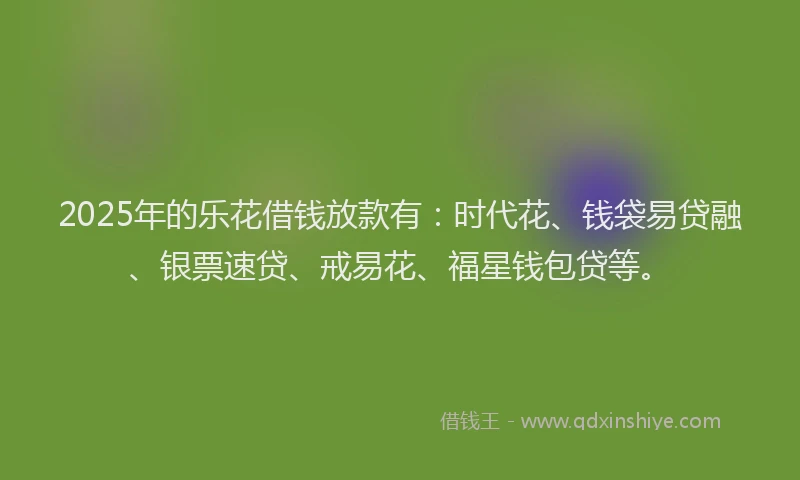 2025年的乐花借钱放款有：时代花、钱袋易贷融、银票速贷、戒易花、福星钱包贷等。