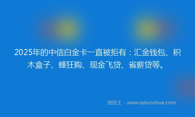 2025年的中信白金卡一直被拒有：汇金钱包、积木盒子、蜂狂购、现金飞贷、省薪贷等。