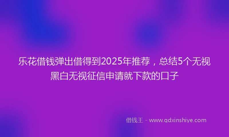 乐花借钱弹出借得到2025年推荐，总结5个无视黑白无视征信申请就下款的口子