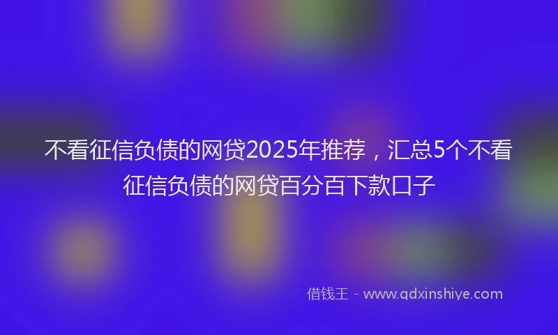 不看征信负债的网贷2025年推荐,汇总5个不看征信负债的网贷百分百下款口子