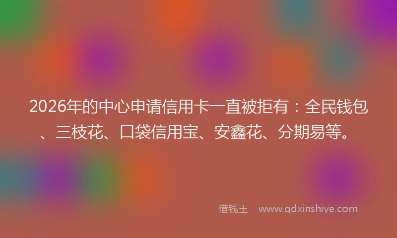 2026年的中心申请信用卡一直被拒有：全民钱包、三枝花、口袋信用宝、安鑫花、分期易等。