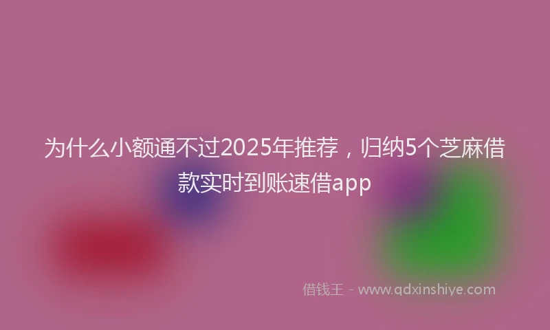 为什么小额通不过2025年推荐，归纳5个芝麻借款实时到账速借app