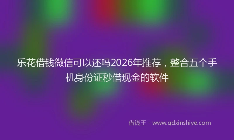 乐花借钱微信可以还吗2026年推荐，整合五个手机身份证秒借现金的软件