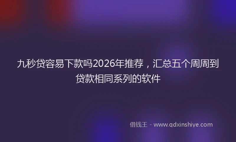 九秒贷容易下款吗2026年推荐，汇总五个周周到贷款相同系列的软件