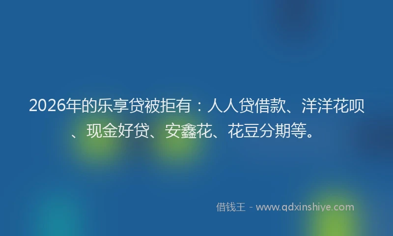 2026年的乐享贷被拒有：人人贷借款、洋洋花呗、现金好贷、安鑫花、花豆分期等。