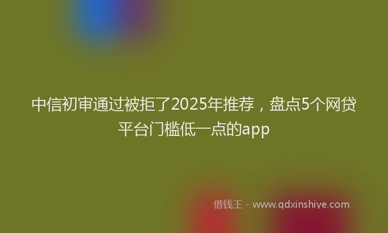 中信初审通过被拒了2025年推荐，盘点5个网贷平台门槛低一点的app