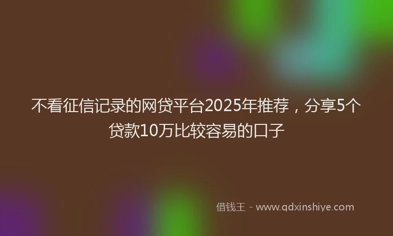 不看征信记录的网贷平台2025年推荐，分享5个贷款10万比较容易的口子