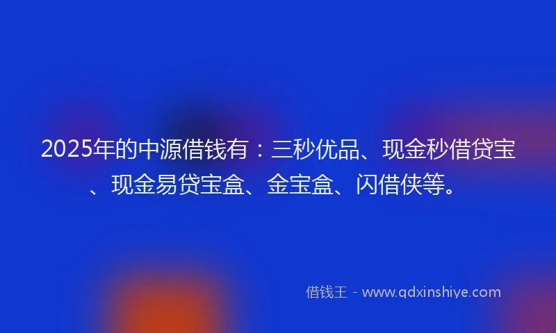 2025年的中源借钱有：三秒优品、现金秒借贷宝、现金易贷宝盒、金宝盒、闪借侠等。
