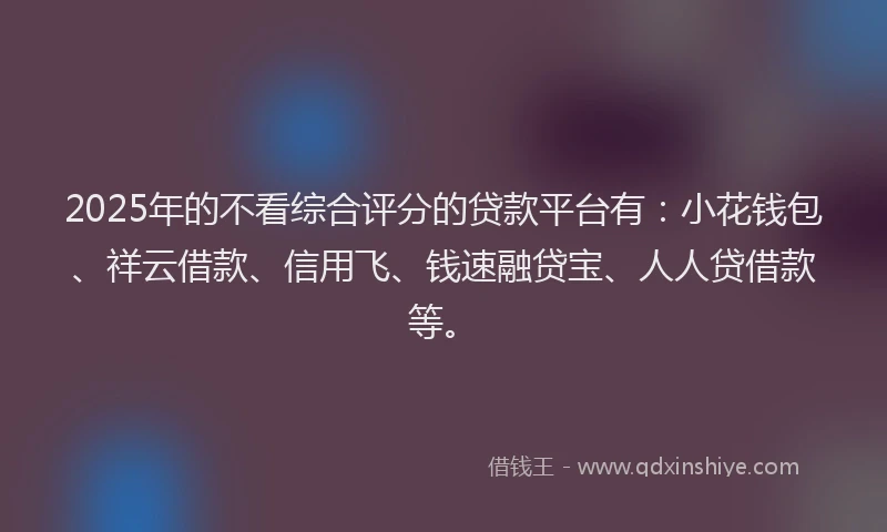 2025年的不看综合评分的贷款平台有:小花钱包、祥云借款、信用飞、钱速融贷宝、人人贷借款等。