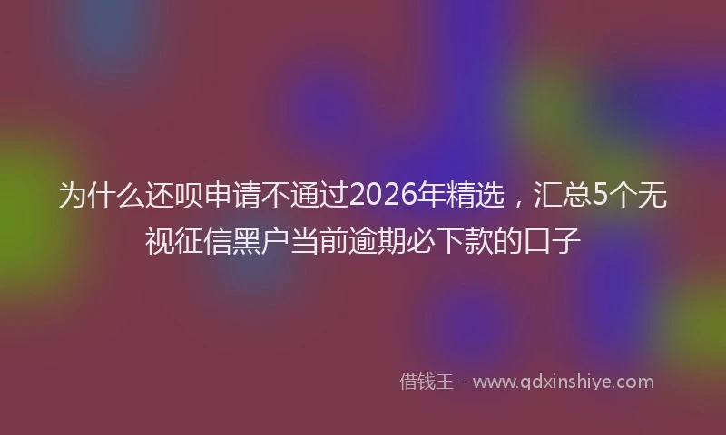 为什么还呗申请不通过2026年精选，汇总5个无视征信黑户当前逾期必下款的口子