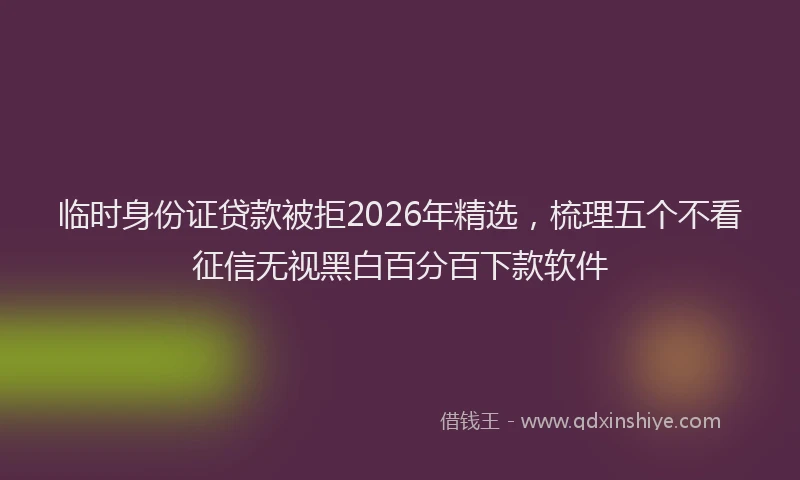 临时身份证贷款被拒2026年精选，梳理五个不看征信无视黑白百分百下款软件