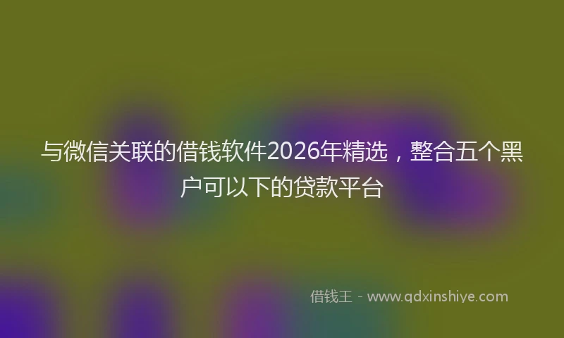 与微信关联的借钱软件2026年精选，整合五个黑户可以下的贷款平台
