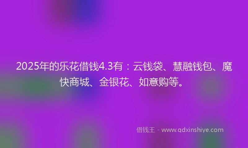 2025年的乐花借钱4.3有：云钱袋、慧融钱包、魔快商城、金银花、如意购等。