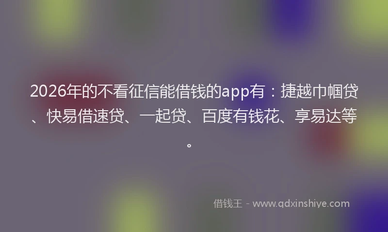 2026年的不看征信能借钱的app有：捷越巾帼贷、快易借速贷、一起贷、百度有钱花、享易达等。