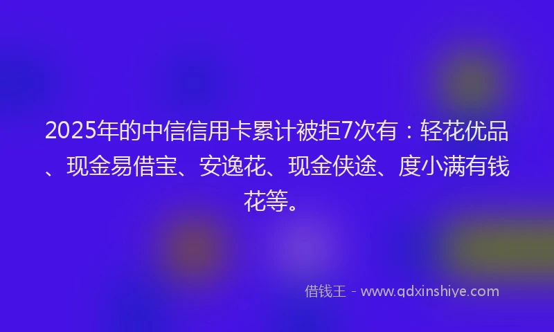 2025年的中信信用卡累计被拒7次有：轻花优品、现金易借宝、安逸花、现金侠途、度小满有钱花等。