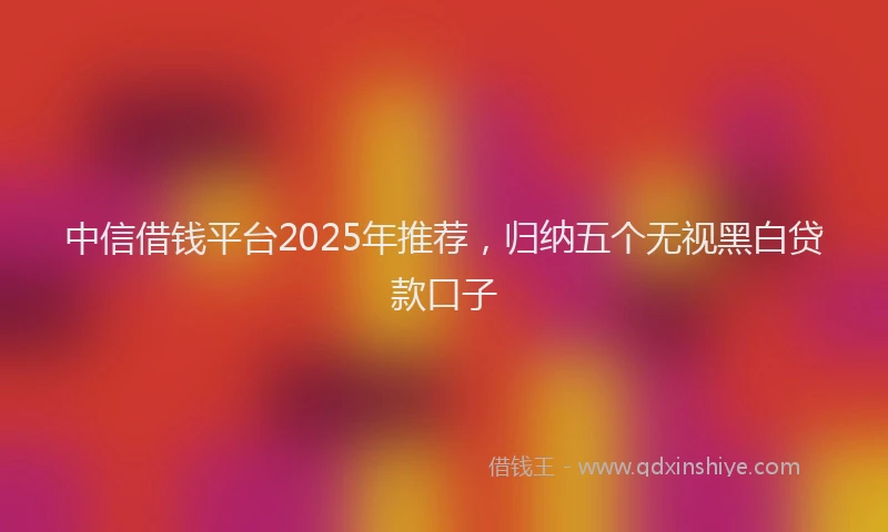 中信借钱平台2025年推荐，归纳五个无视黑白贷款口子