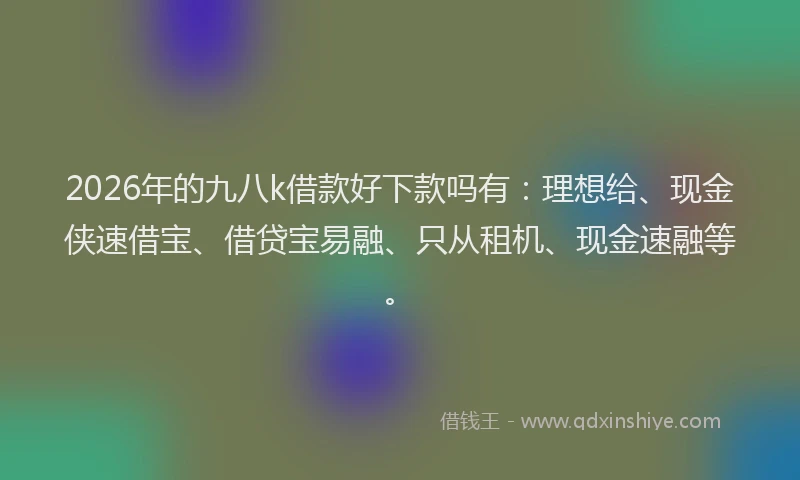 2026年的九八k借款好下款吗有：理想给、现金侠速借宝、借贷宝易融、只从租机、现金速融等。