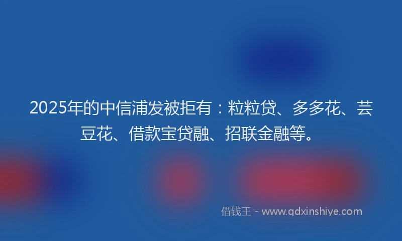 2025年的中信浦发被拒有:粒粒贷、多多花、芸豆花、借款宝贷融、招联金融等。