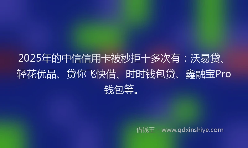 2025年的中信信用卡被秒拒十多次有：沃易贷、轻花优品、贷你飞快借、时时钱包贷、鑫融宝Pro钱包等。