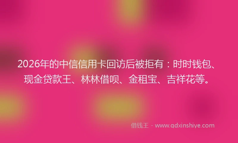 2026年的中信信用卡回访后被拒有：时时钱包、现金贷款王、林林借呗、金租宝、吉祥花等。
