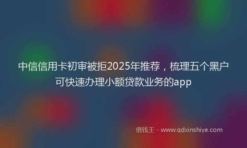 中信信用卡初审被拒2025年推荐，梳理五个黑户可快速办理小额贷款业务的app