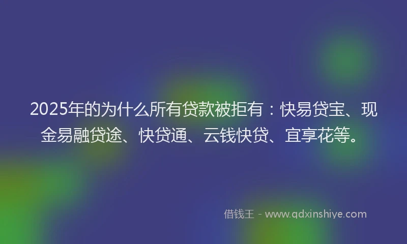 2025年的为什么所有贷款被拒有:快易贷宝、现金易融贷途、快贷通、云钱快贷、宜享花等。
