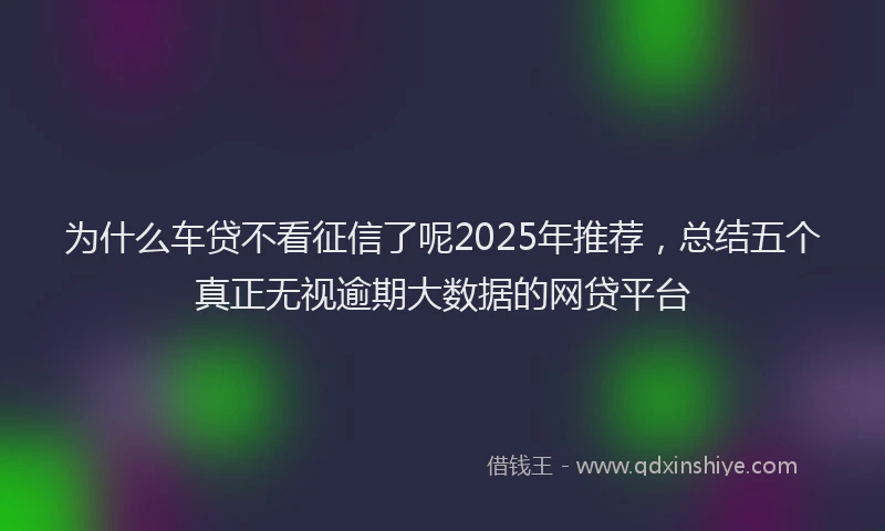 为什么车贷不看征信了呢2025年推荐，总结五个真正无视逾期大数据的网贷平台